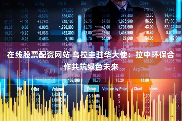 在线股票配资网站 乌拉圭驻华大使：拉中环保合作共筑绿色未来