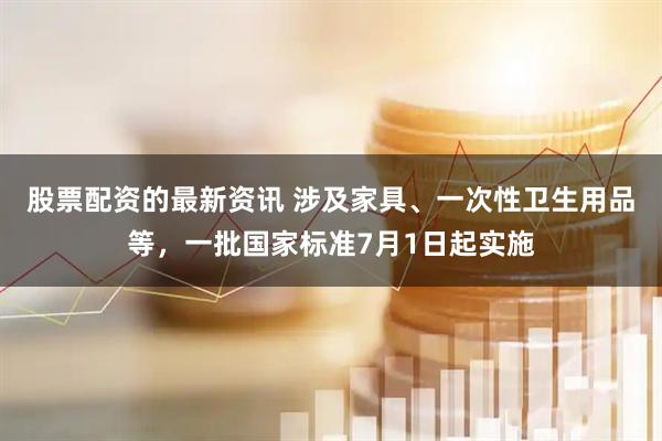 股票配资的最新资讯 涉及家具、一次性卫生用品等，一批国家标准7月1日起实施