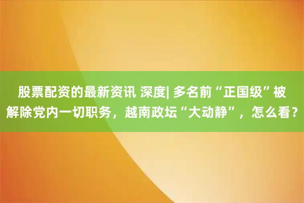 股票配资的最新资讯 深度| 多名前“正国级”被解除党内一切职务，越南政坛“大动静”，怎么看？