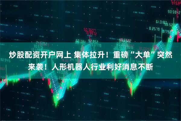 炒股配资开户网上 集体拉升！重磅“大单”突然来袭！人形机器人行业利好消息不断
