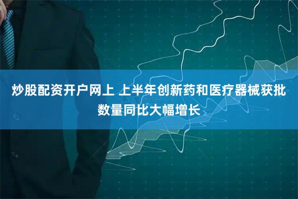 炒股配资开户网上 上半年创新药和医疗器械获批数量同比大幅增长