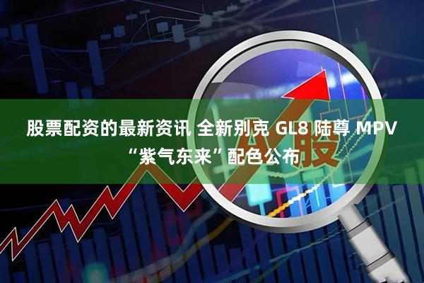 股票配资的最新资讯 全新别克 GL8 陆尊 MPV“紫气东来”配色公布