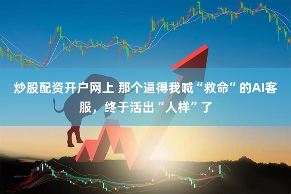 炒股配资开户网上 那个逼得我喊“救命”的AI客服，终于活出“人样”了