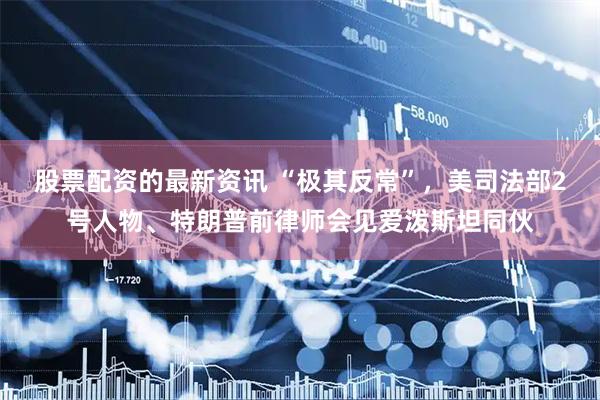 股票配资的最新资讯 “极其反常”，美司法部2号人物、特朗普前律师会见爱泼斯坦同伙