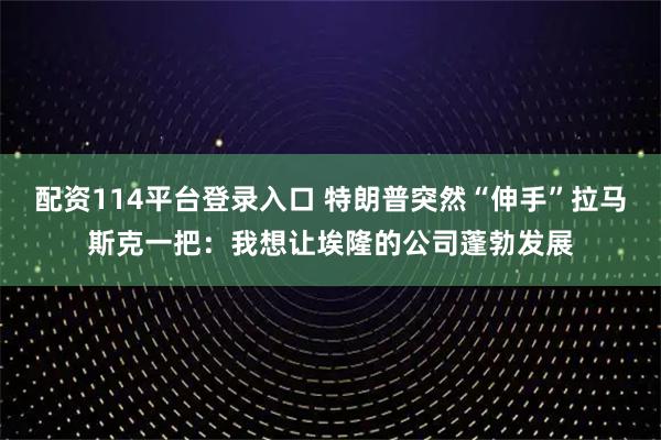 配资114平台登录入口 特朗普突然“伸手”拉马斯克一把：我想让埃隆的公司蓬勃发展