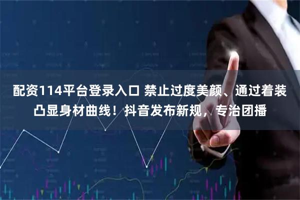 配资114平台登录入口 禁止过度美颜、通过着装凸显身材曲线！抖音发布新规，专治团播