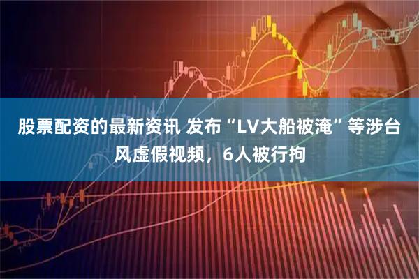 股票配资的最新资讯 发布“LV大船被淹”等涉台风虚假视频，6人被行拘
