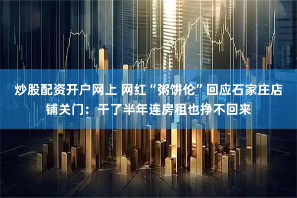 炒股配资开户网上 网红“粥饼伦”回应石家庄店铺关门：干了半年连房租也挣不回来