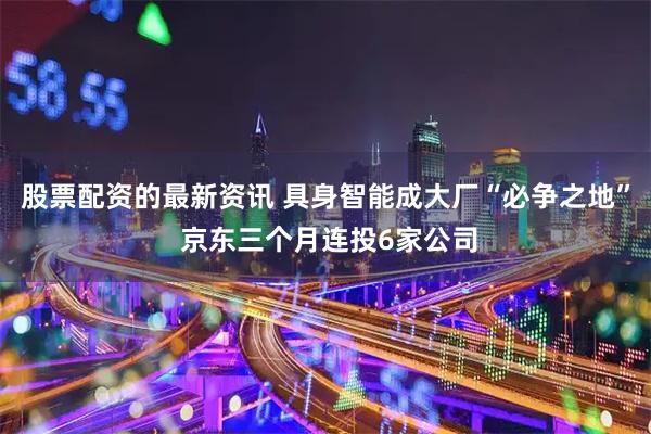 股票配资的最新资讯 具身智能成大厂“必争之地” 京东三个月连投6家公司