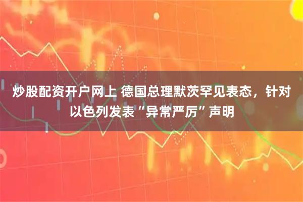 炒股配资开户网上 德国总理默茨罕见表态，针对以色列发表“异常严厉”声明