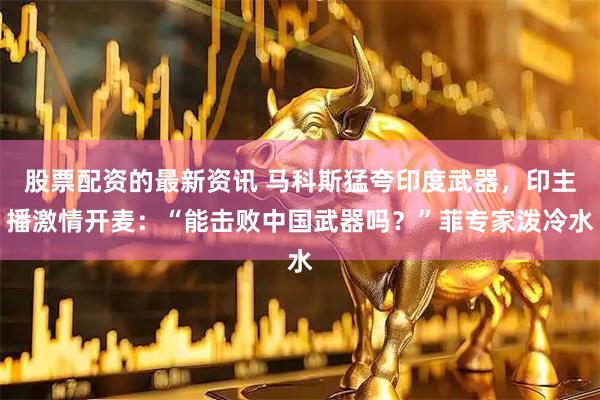 股票配资的最新资讯 马科斯猛夸印度武器，印主播激情开麦：“能击败中国武器吗？”菲专家泼冷水