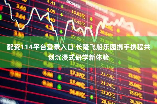 配资114平台登录入口 长隆飞船乐园携手携程共创沉浸式研学新体验