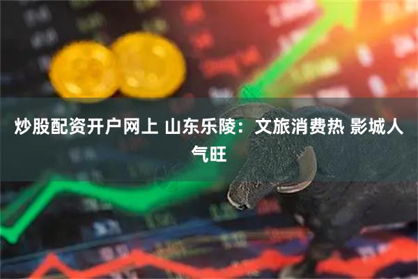 炒股配资开户网上 山东乐陵：文旅消费热 影城人气旺