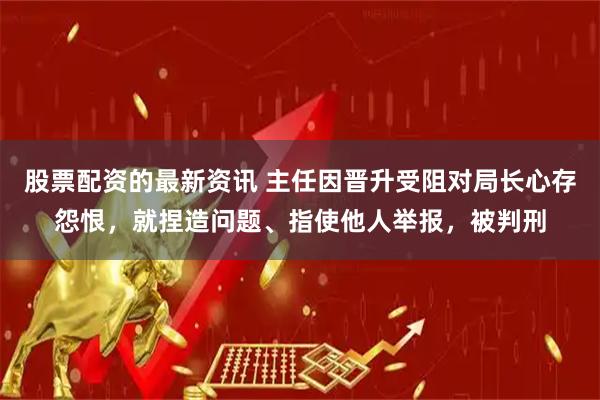 股票配资的最新资讯 主任因晋升受阻对局长心存怨恨，就捏造问题、指使他人举报，被判刑
