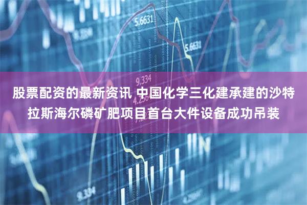 股票配资的最新资讯 中国化学三化建承建的沙特拉斯海尔磷矿肥项目首台大件设备成功吊装