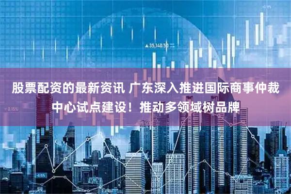 股票配资的最新资讯 广东深入推进国际商事仲裁中心试点建设！推动多领域树品牌