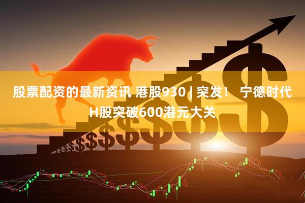 股票配资的最新资讯 港股930 | 突发！ 宁德时代H股突破600港元大关