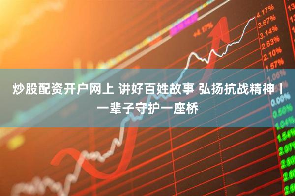 炒股配资开户网上 讲好百姓故事 弘扬抗战精神丨一辈子守护一座桥