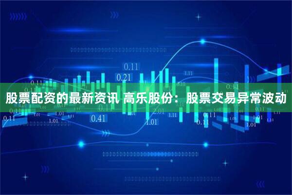股票配资的最新资讯 高乐股份:股票交易异常波动