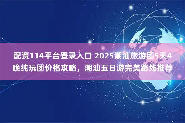配资114平台登录入口 2025潮汕旅游团5天4晚纯玩团价格攻略,潮汕五日游完美路线推荐