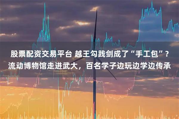 股票配资交易平台 越王勾践剑成了“手工包”？流动博物馆走进武大，百名学子边玩边学边传承