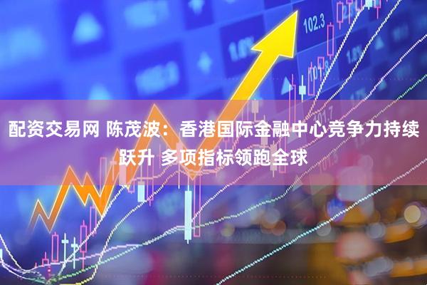 配资交易网 陈茂波：香港国际金融中心竞争力持续跃升 多项指标领跑全球