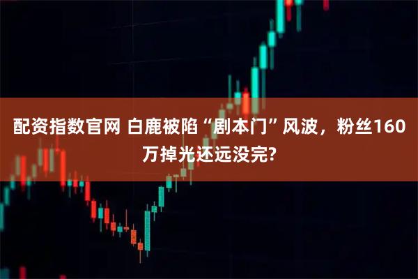 配资指数官网 白鹿被陷“剧本门”风波，粉丝160万掉光还远没完?