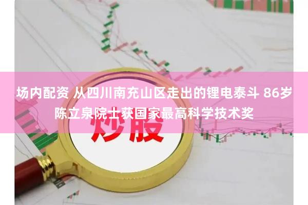 场内配资 从四川南充山区走出的锂电泰斗 86岁陈立泉院士获国家最高科学技术奖