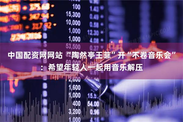 中国配资网网站 “陶然亭王菲”开“不卷音乐会”：希望年轻人一起用音乐解压