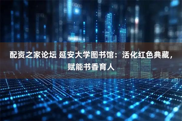 配资之家论坛 延安大学图书馆：活化红色典藏，赋能书香育人